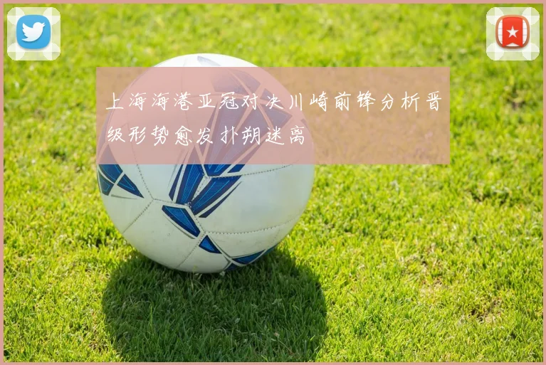 上海海港亚冠对决川崎前锋分析晋级形势愈发扑朔迷离