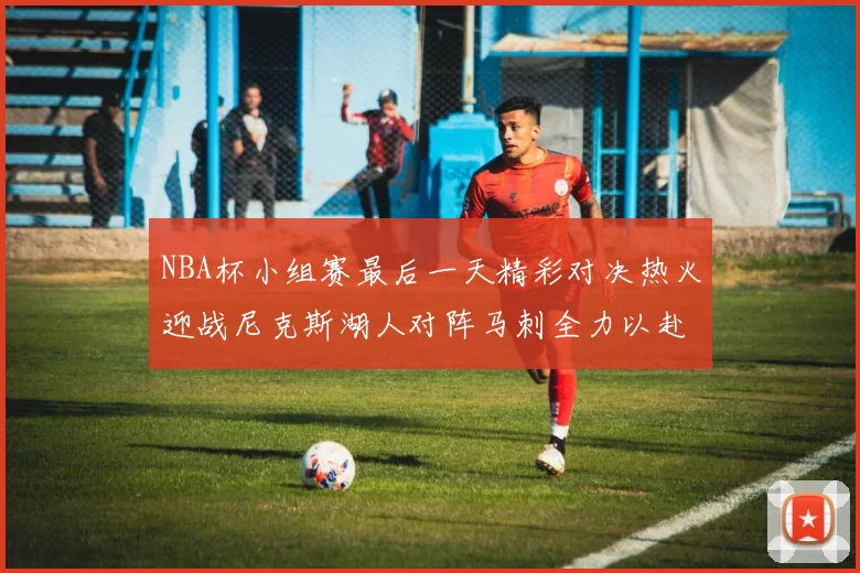 NBA杯小组赛最后一天精彩对决热火迎战尼克斯湖人对阵马刺全力以赴